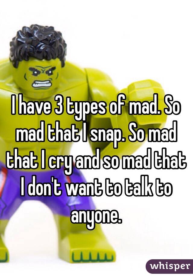 I have 3 types of mad. So mad that I snap. So mad that I cry and so mad that I don't want to talk to anyone. 