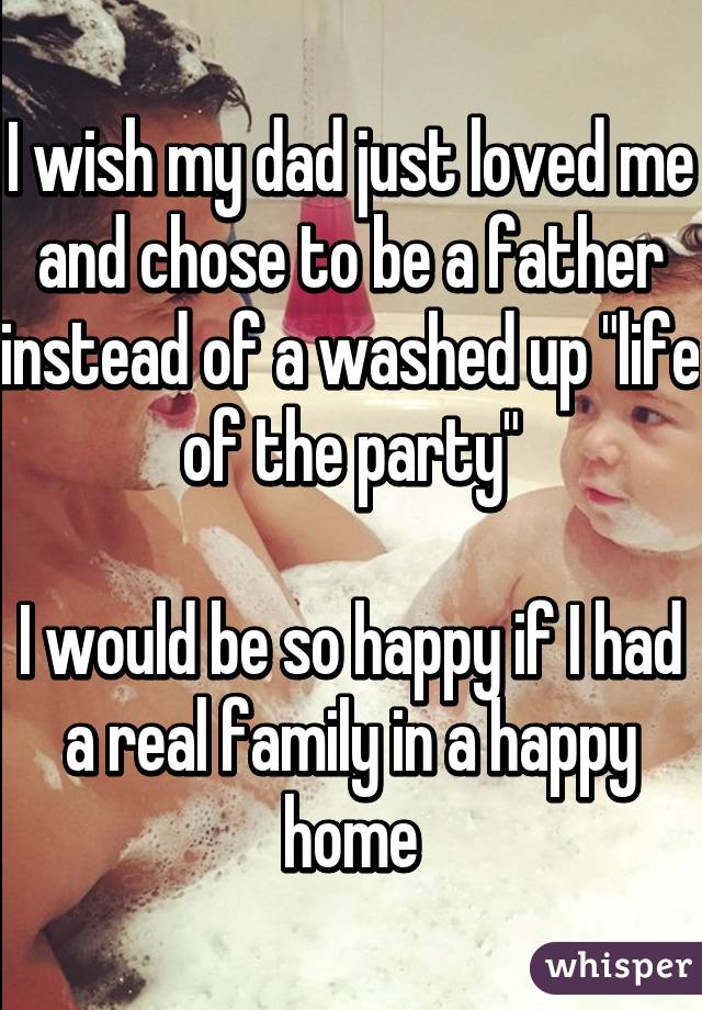 I wish my dad just loved me and chose to be a father instead of a washed up "life of the party"

I would be so happy if I had a real family in a happy home