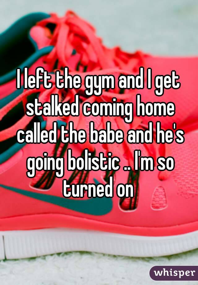 I left the gym and I get stalked coming home called the babe and he's going bolistic .. I'm so turned on 