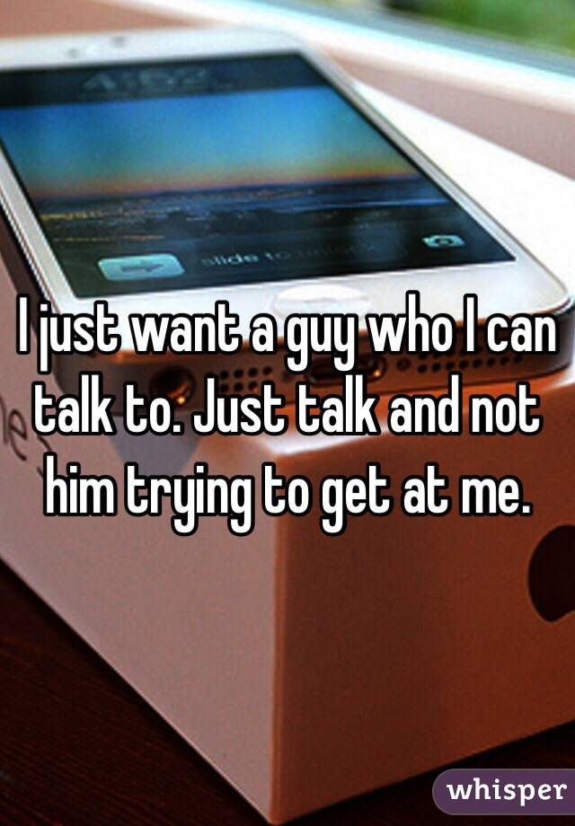 I just want a guy who I can talk to. Just talk and not him trying to get at me. 