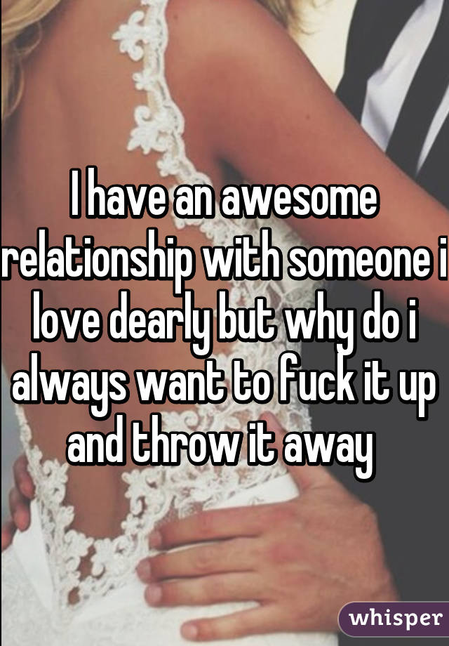 I have an awesome relationship with someone i love dearly but why do i always want to fuck it up and throw it away 