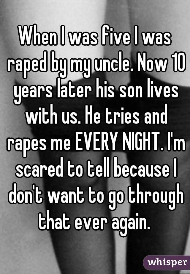 When I was five I was raped by my uncle. Now 10 years later his son lives with us. He tries and rapes me EVERY NIGHT. I'm scared to tell because I don't want to go through that ever again. 