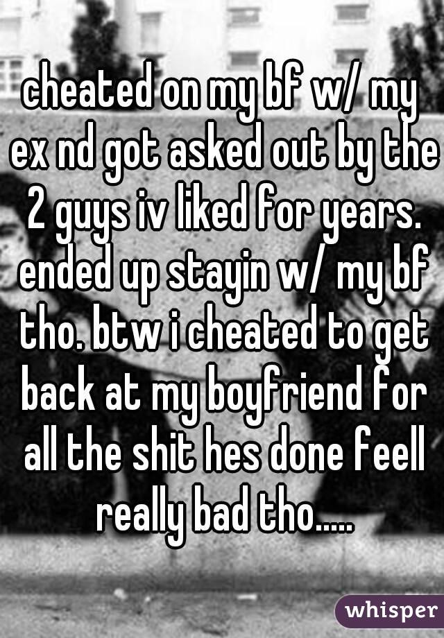 cheated on my bf w/ my ex nd got asked out by the 2 guys iv liked for years. ended up stayin w/ my bf tho. btw i cheated to get back at my boyfriend for all the shit hes done feell really bad tho.....