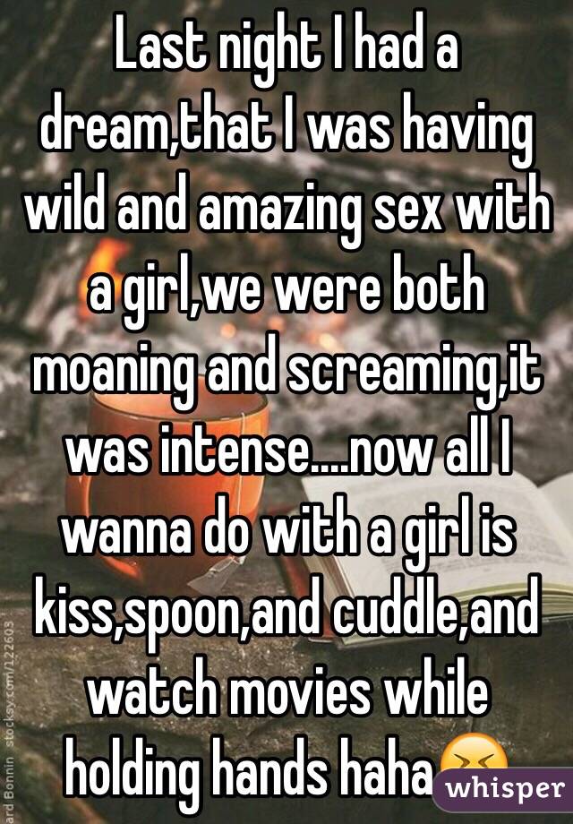 Last night I had a dream,that I was having wild and amazing sex with a girl,we were both moaning and screaming,it was intense....now all I wanna do with a girl is kiss,spoon,and cuddle,and watch movies while holding hands haha😝