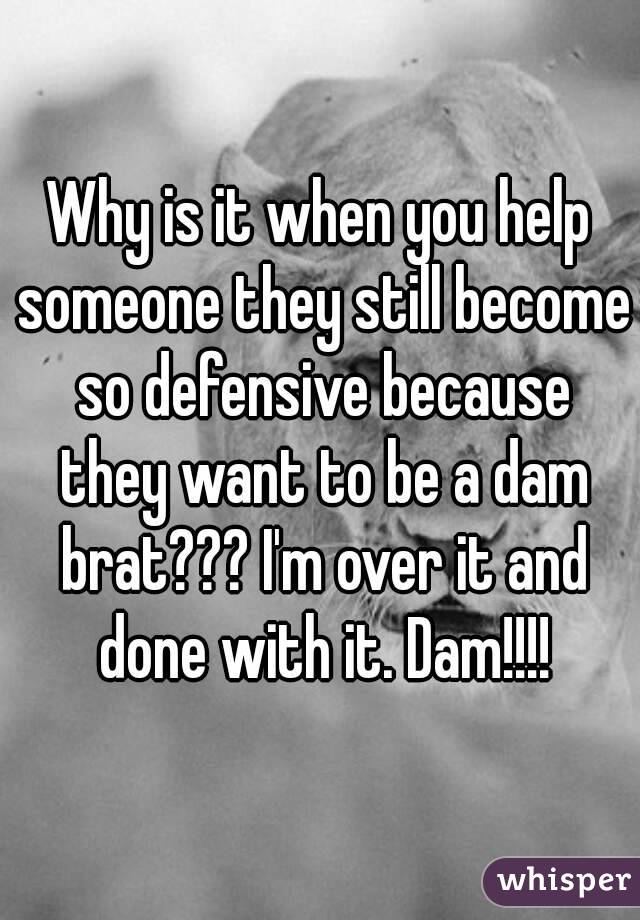 Why is it when you help someone they still become so defensive because they want to be a dam brat??? I'm over it and done with it. Dam!!!!