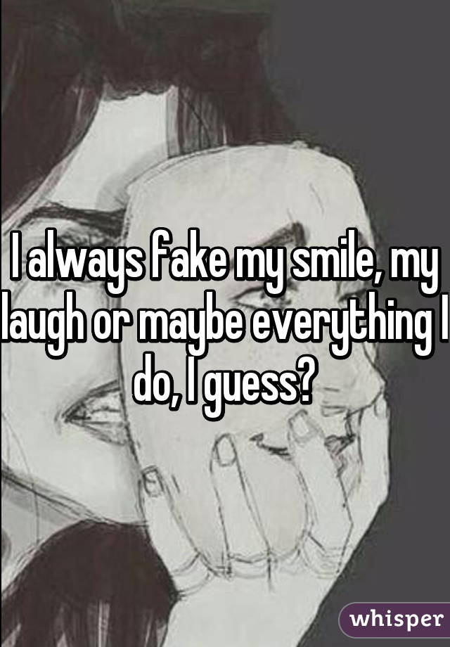 I always fake my smile, my laugh or maybe everything I do, I guess?