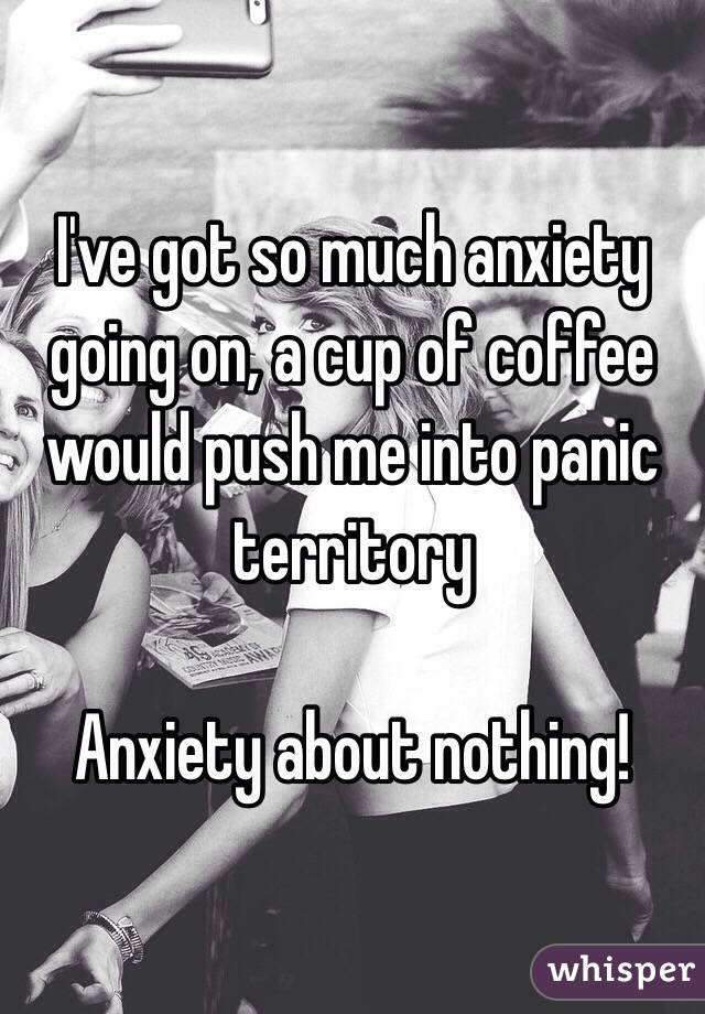 I've got so much anxiety going on, a cup of coffee would push me into panic territory

Anxiety about nothing! 