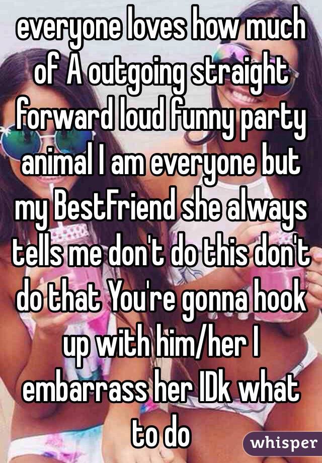 everyone loves how much of A outgoing straight forward loud funny party animal I am everyone but my BestFriend she always tells me don't do this don't do that You're gonna hook up with him/her I embarrass her IDk what to do 