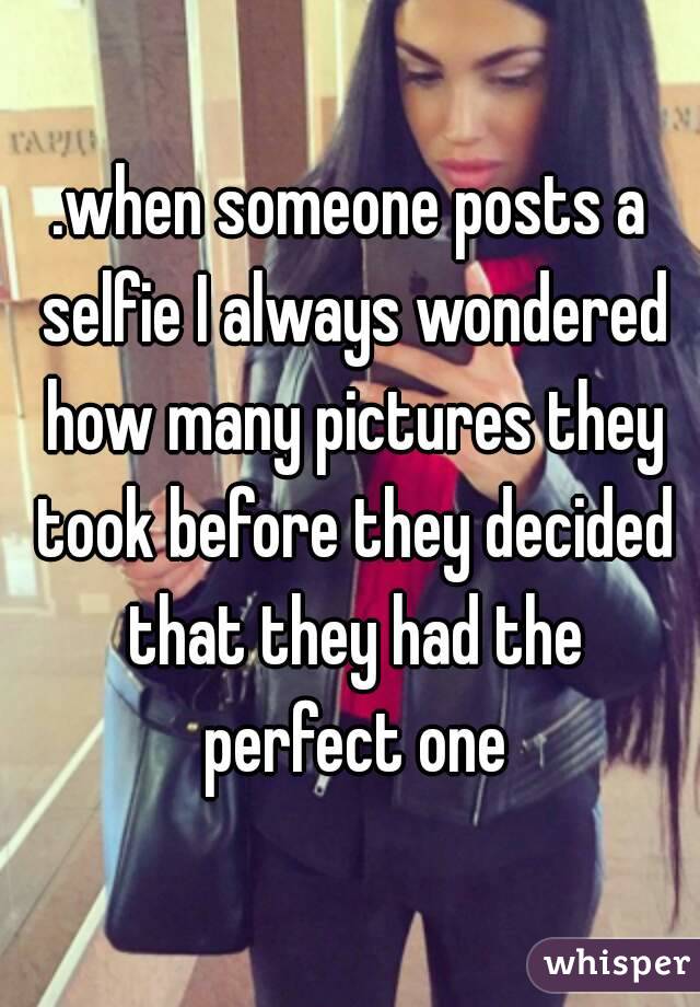 .when someone posts a selfie I always wondered how many pictures they took before they decided that they had the perfect one