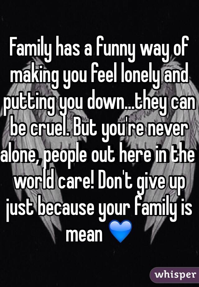 Family has a funny way of making you feel lonely and putting you down...they can be cruel. But you're never alone, people out here in the world care! Don't give up just because your family is mean 💙