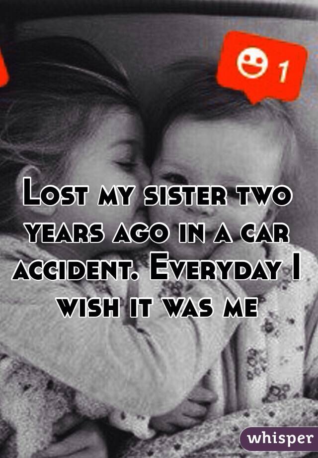 Lost my sister two years ago in a car accident. Everyday I wish it was me 