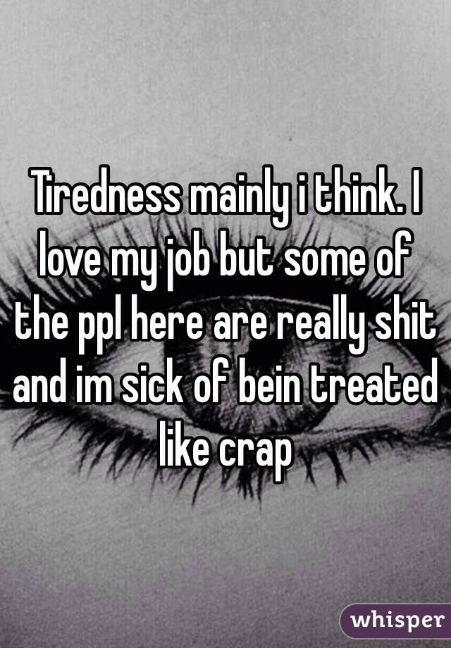 Tiredness mainly i think. I love my job but some of the ppl here are really shit and im sick of bein treated like crap 