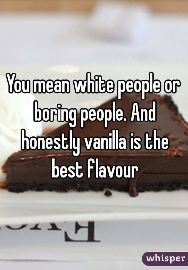 You mean white people or boring people. And honestly vanilla is the best flavour