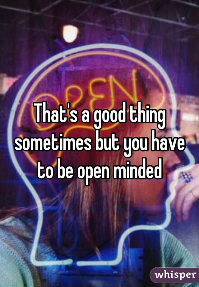 That's a good thing sometimes but you have to be open minded