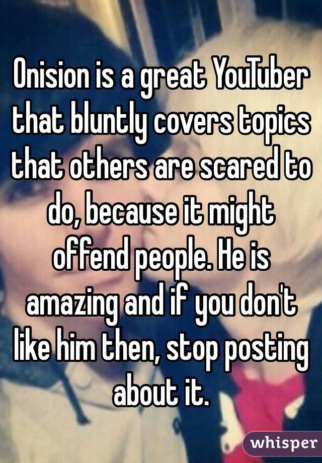 Onision is a great YouTuber that bluntly covers topics that others are scared to do, because it might offend people. He is amazing and if you don't like him then, stop posting about it.