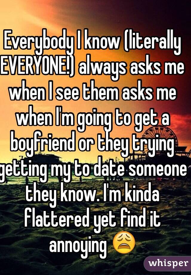Everybody I know (literally EVERYONE!) always asks me when I see them asks me when I'm going to get a boyfriend or they trying getting my to date someone they know. I'm kinda flattered yet find it annoying 😩