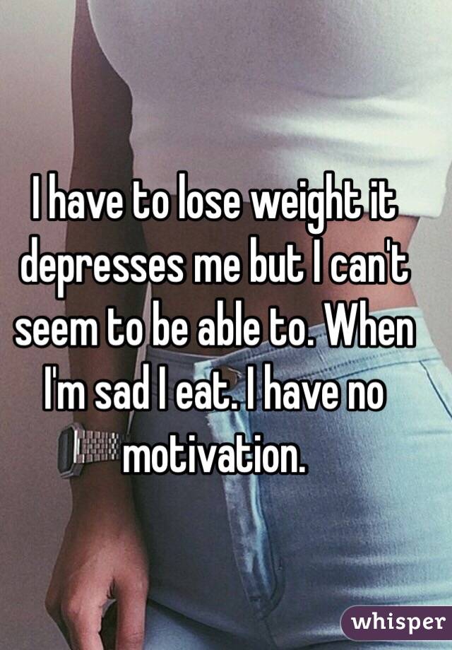 I have to lose weight it depresses me but I can't seem to be able to. When I'm sad I eat. I have no motivation. 