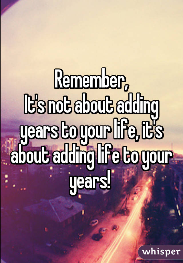 Remember,
It's not about adding years to your life, it's about adding life to your years! 