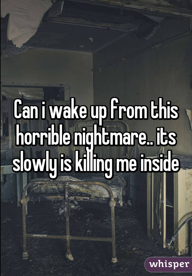 Can i wake up from this horrible nightmare.. its slowly is killing me inside