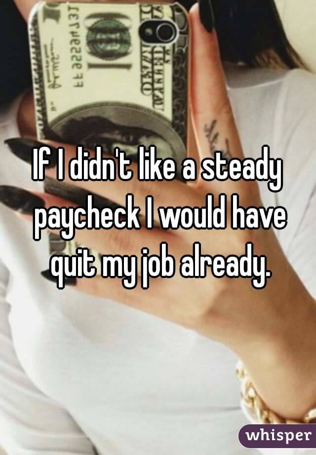 If I didn't like a steady paycheck I would have quit my job already.