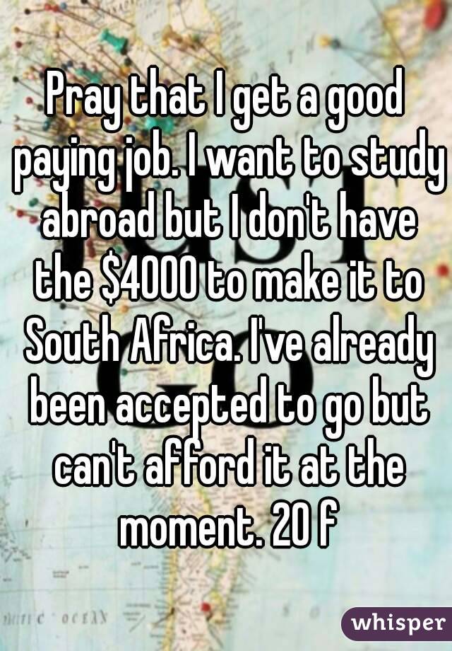 Pray that I get a good paying job. I want to study abroad but I don't have the $4000 to make it to South Africa. I've already been accepted to go but can't afford it at the moment. 20 f