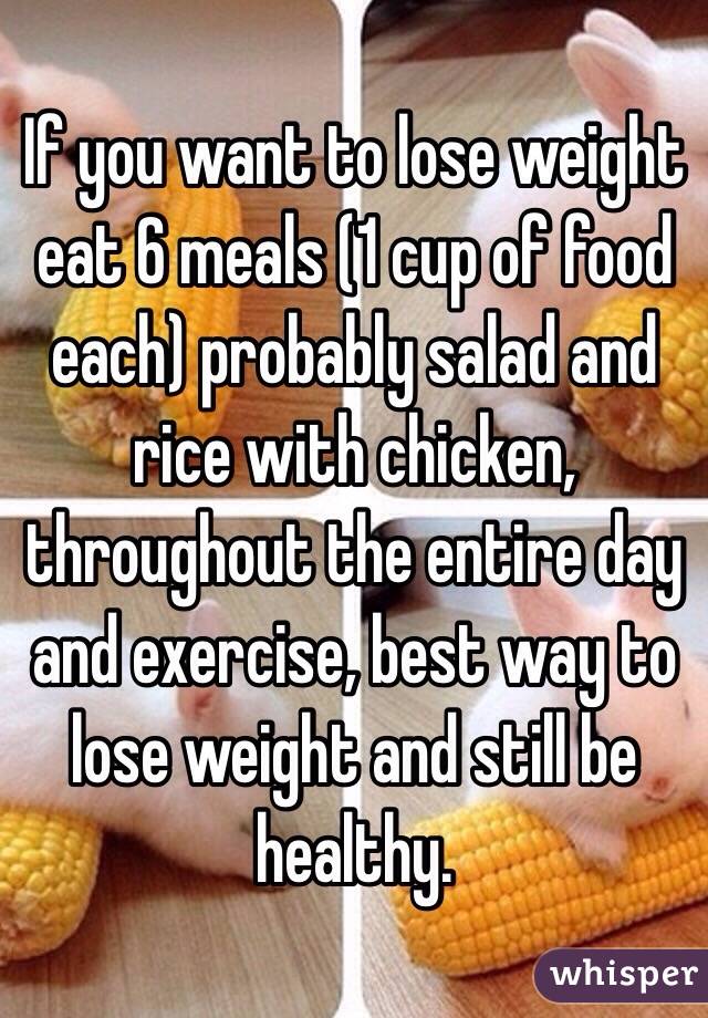 If you want to lose weight eat 6 meals (1 cup of food each) probably salad and rice with chicken, throughout the entire day and exercise, best way to lose weight and still be healthy.