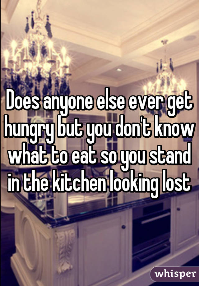 Does anyone else ever get hungry but you don't know what to eat so you stand in the kitchen looking lost