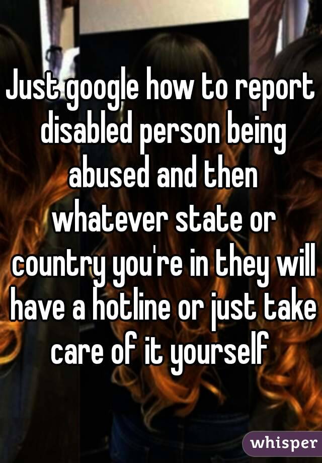 Just google how to report disabled person being abused and then whatever state or country you're in they will have a hotline or just take care of it yourself 