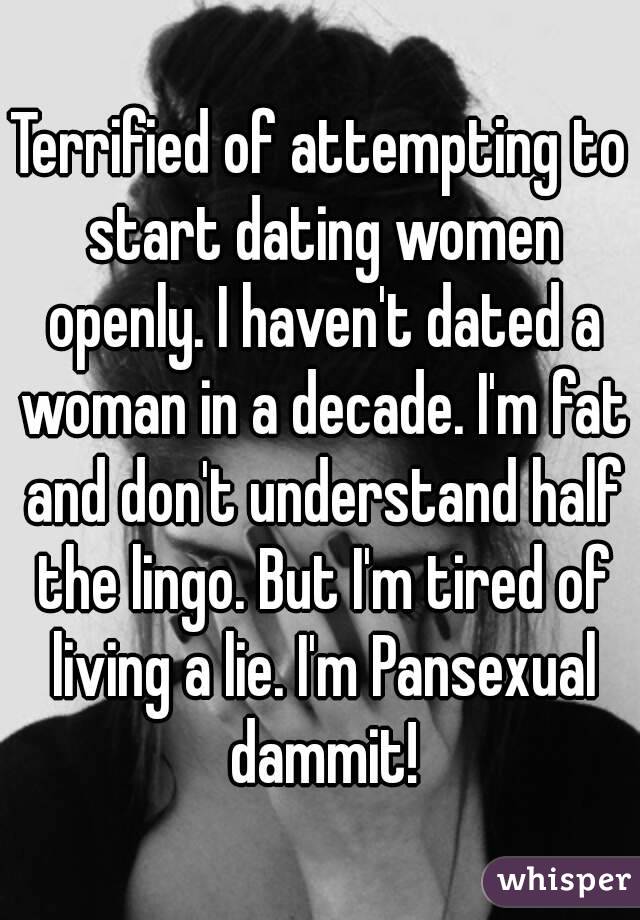 Terrified of attempting to start dating women openly. I haven't dated a woman in a decade. I'm fat and don't understand half the lingo. But I'm tired of living a lie. I'm Pansexual dammit!