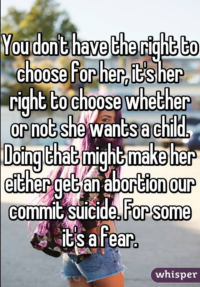 You don't have the right to choose for her, it's her right to choose whether or not she wants a child. Doing that might make her either get an abortion our commit suicide. For some it's a fear.