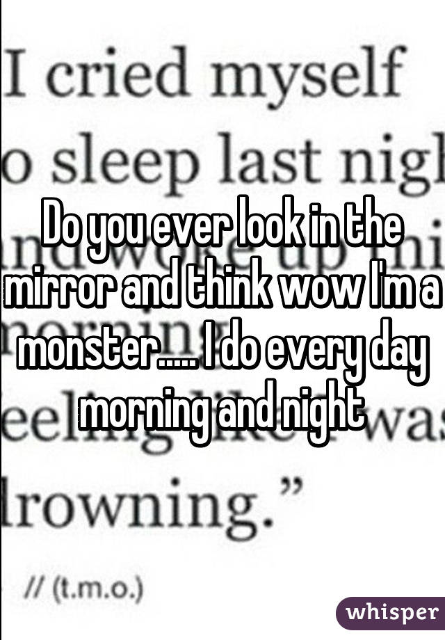 Do you ever look in the mirror and think wow I'm a monster..... I do every day morning and night