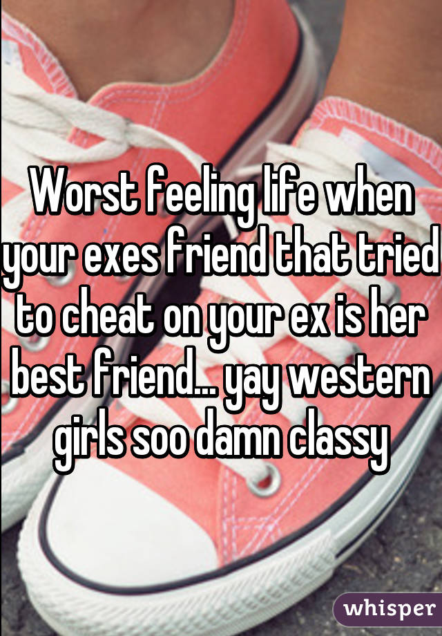 Worst feeling life when your exes friend that tried to cheat on your ex is her best friend... yay western girls soo damn classy