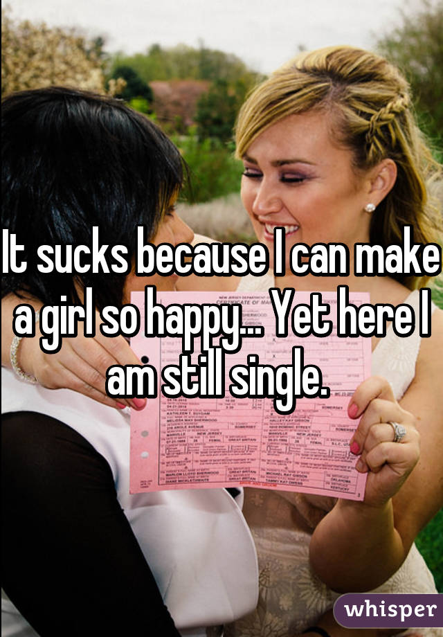 It sucks because I can make a girl so happy... Yet here I am still single. 