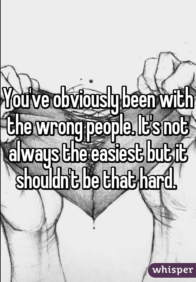 You've obviously been with the wrong people. It's not always the easiest but it shouldn't be that hard. 