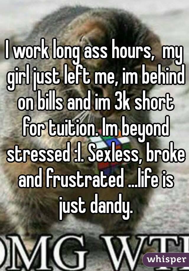 I work long ass hours,  my girl just left me, im behind on bills and im 3k short for tuition. Im beyond stressed :l. Sexless, broke and frustrated ...life is just dandy.