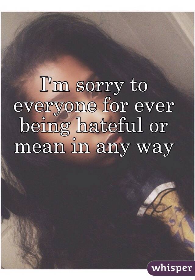 I'm sorry to everyone for ever being hateful or mean in any way