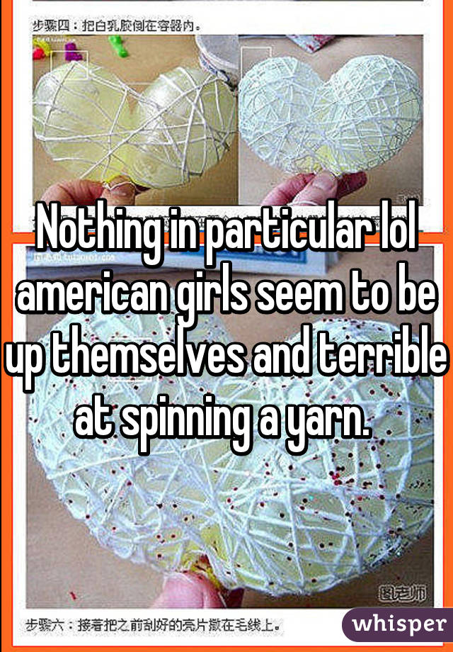 Nothing in particular lol american girls seem to be up themselves and terrible at spinning a yarn. 