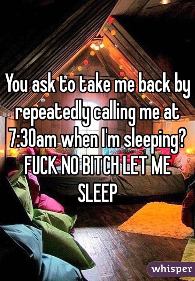 You ask to take me back by repeatedly calling me at 7:30am when I'm sleeping? FUCK NO BITCH LET ME SLEEP