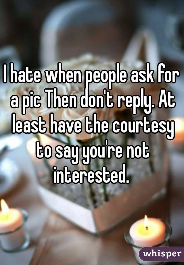 I hate when people ask for a pic Then don't reply. At least have the courtesy to say you're not interested. 