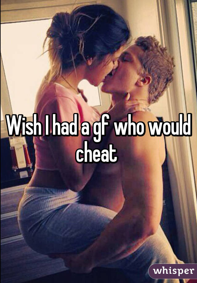 Wish I had a gf who would cheat 