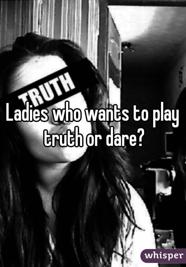 Ladies who wants to play truth or dare?