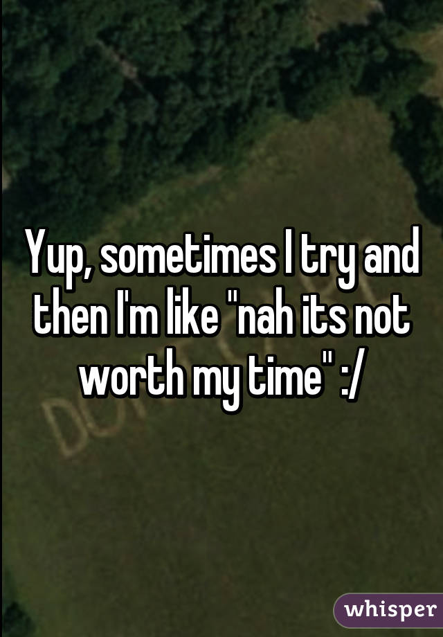 Yup, sometimes I try and then I'm like "nah its not worth my time" :/