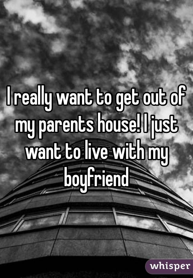 I really want to get out of my parents house! I just want to live with my boyfriend