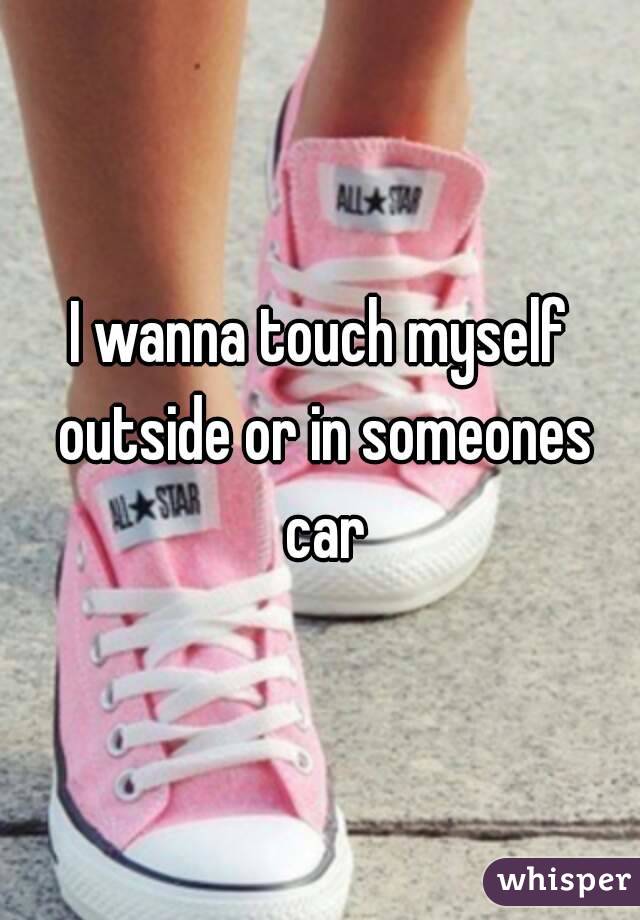 I wanna touch myself outside or in someones car