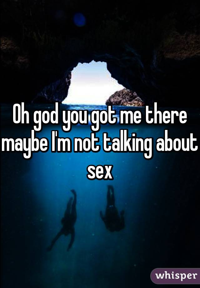 Oh god you got me there maybe I'm not talking about sex