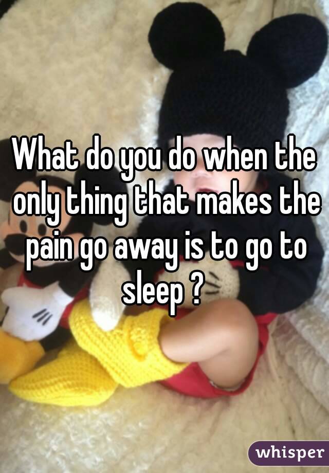 What do you do when the only thing that makes the pain go away is to go to sleep ? 