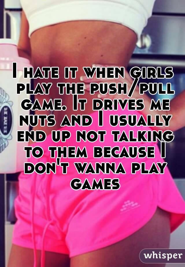 I hate it when girls play the push/pull game. It drives me nuts and I usually end up not talking to them because I don't wanna play games