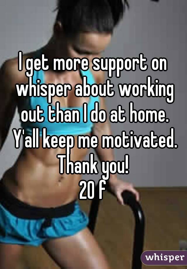 I get more support on whisper about working out than I do at home. Y'all keep me motivated. Thank you! 
20 f