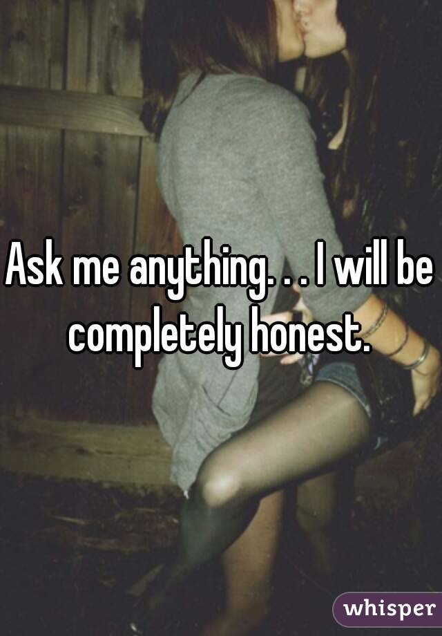 Ask me anything. . . I will be completely honest. 