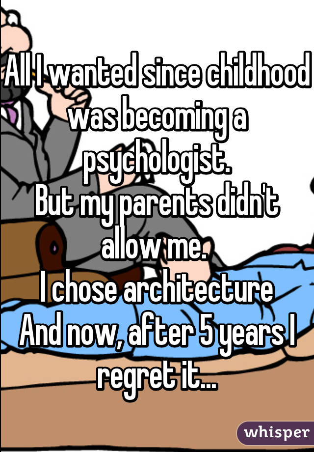 All I wanted since childhood was becoming a psychologist.
But my parents didn't allow me. 
I chose architecture
And now, after 5 years I regret it...